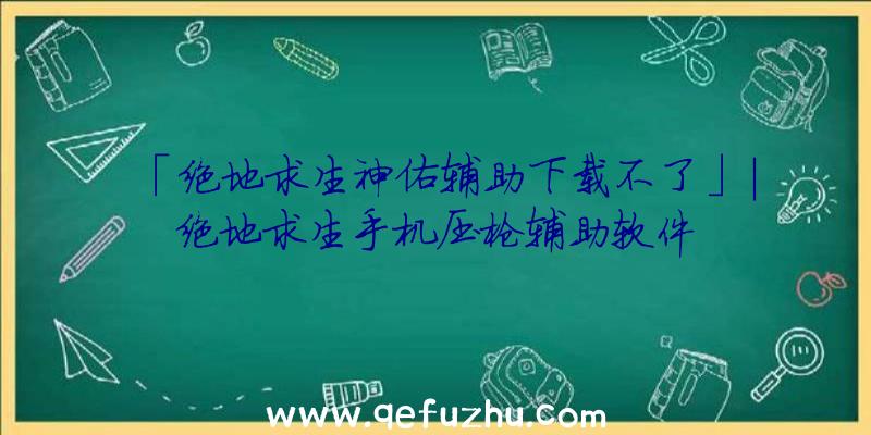 「绝地求生神佑辅助下载不了」|绝地求生手机压枪辅助软件